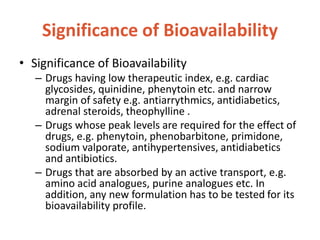 Significance of Bioavailability
• Significance of Bioavailability
– Drugs having low therapeutic index, e.g. cardiac
glycosides, quinidine, phenytoin etc. and narrow
margin of safety e.g. antiarrythmics, antidiabetics,
adrenal steroids, theophylline .
– Drugs whose peak levels are required for the effect of
drugs, e.g. phenytoin, phenobarbitone, primidone,
sodium valporate, antihypertensives, antidiabetics
and antibiotics.
– Drugs that are absorbed by an active transport, e.g.
amino acid analogues, purine analogues etc. In
addition, any new formulation has to be tested for its
bioavailability profile.
 