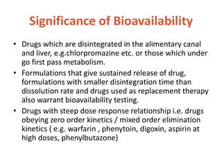 Significance of Bioavailability
• Drugs which are disintegrated in the alimentary canal
and liver, e.g.chlorpromazine etc. or those which under
go first pass metabolism.
• Formulations that give sustained release of drug,
formulations with smaller disintegration time than
dissolution rate and drugs used as replacement therapy
also warrant bioavailability testing.
• Drugs with steep dose response relationship i.e. drugs
obeying zero order kinetics / mixed order elimination
kinetics ( e.g. warfarin , phenytoin, digoxin, aspirin at
high doses, phenylbutazone)
 