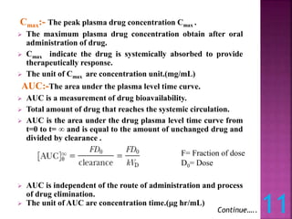 Cmax:- The peak plasma drug concentration Cmax .
 The maximum plasma drug concentration obtain after oral
administration of drug.
 Cmax indicate the drug is systemically absorbed to provide
therapeutically response.
 The unit of Cmax are concentration unit.(mg/mL)
AUC:-The area under the plasma level time curve.
 AUC is a measurement of drug bioavailability.
 Total amount of drug that reaches the systemic circulation.
 AUC is the area under the drug plasma level time curve from
t=0 to t= ∞ and is equal to the amount of unchanged drug and
divided by clearance .
 AUC is independent of the route of administration and process
of drug elimination.
 The unit of AUC are concentration time.(g hr/mL)
11
Continue…..
F= Fraction of dose
D0= Dose
 