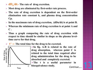 dDu/dt:- The rate of drug excretion.
 Most drug are eliminated by first-order rate process.
 The rate of drug excretion is dependent on the first-order
elimination rate constant k, and plasma drug concentration
Cp.
 In the maximum rate of drug excretion, (dDu/dt) is at point B.
 Whereas the minimum rate of drug excretion is at point A and
C .
 Thus a graph comparing the rate of drug excretion with
respect to time should be similar in shape as the plasma level-
time curve for that drug.
 t∞ :- The total time for the drug to be excreted.
13
Continue…..
In fig. A-B is related to the rate of
drug absorption, whereas point C is
related to the total time required after
drug administration for the drug to be
absorbed and completely excreted.
The t is a useful parameter in
bioequivalence study.
 