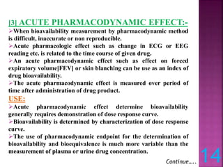 [3] ACUTE PHARMACODYNAMIC EFFECT:-
When bioavailability measurement by pharmacodynamic method
is difficult, inaccurate or non reproducible.
Acute pharmacologic effect such as change in ECG or EEG
reading etc. is related to the time course of given drug.
An acute pharmacodynamic effect such as effect on forced
expiratory volume[FEV] or skin blanching can be use as an index of
drug bioavailability.
The acute pharmacodynamic effect is measured over period of
time after administration of drug product.
USE:
Acute pharmacodynamic effect determine bioavailability
generally requires demonstration of dose response curve.
Bioavailability is determined by characterization of dose response
curve.
The use of pharmacodynamic endpoint for the determination of
bioavailability and bioequivalence is much more variable than the
measurement of plasma or urine drug concentration.
Continue….. 14
 