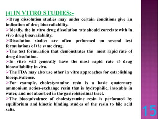 15
[4] IN VITRO STUDIES:-
Drug dissolution studies may under certain conditions give an
indication of drug bioavailability.
Ideally, the in vitro drug dissolution rate should correlate with in
vivo drug bioavailability.
Dissolution studies are often performed on several test
formulations of the same drug.
The test formulation that demonstrates the most rapid rate of
drug dissolution.
In vitro will generally have the most rapid rate of drug
bioavailability in vivo.
The FDA may also use other in vitro approaches for establishing
bioequivalence.
For example, cholestyramine resin is a basic quaternary
ammonium action-exchange resin that is hydrophilic, insoluble in
water, and not absorbed in the gastrointestinal tract.
The bioequivalence of cholestyramine resin is performed by
equilibrium and kinetic binding studies of the resin to bile acid
salts.
 