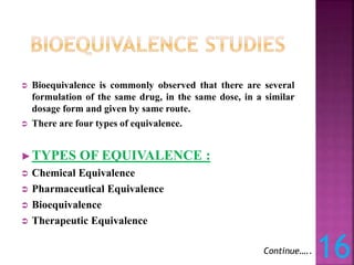  Bioequivalence is commonly observed that there are several
formulation of the same drug, in the same dose, in a similar
dosage form and given by same route.
 There are four types of equivalence.
►TYPES OF EQUIVALENCE :
 Chemical Equivalence
 Pharmaceutical Equivalence
 Bioequivalence
 Therapeutic Equivalence
16
Continue…..
 