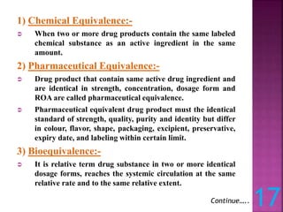 1) Chemical Equivalence:-
 When two or more drug products contain the same labeled
chemical substance as an active ingredient in the same
amount.
2) Pharmaceutical Equivalence:-
 Drug product that contain same active drug ingredient and
are identical in strength, concentration, dosage form and
ROA are called pharmaceutical equivalence.
 Pharmaceutical equivalent drug product must the identical
standard of strength, quality, purity and identity but differ
in colour, flavor, shape, packaging, excipient, preservative,
expiry date, and labeling within certain limit.
3) Bioequivalence:-
 It is relative term drug substance in two or more identical
dosage forms, reaches the systemic circulation at the same
relative rate and to the same relative extent.
Continue….. 17
 