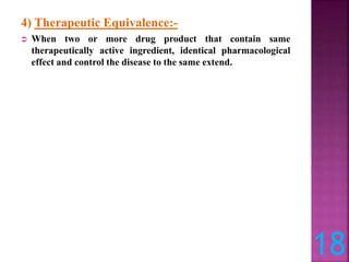 4) Therapeutic Equivalence:-
 When two or more drug product that contain same
therapeutically active ingredient, identical pharmacological
effect and control the disease to the same extend.
18
 