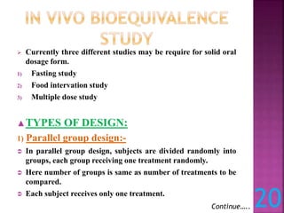  Currently three different studies may be require for solid oral
dosage form.
1) Fasting study
2) Food intervation study
3) Multiple dose study
▲TYPES OF DESIGN:
1) Parallel group design:-
 In parallel group design, subjects are divided randomly into
groups, each group receiving one treatment randomly.
 Here number of groups is same as number of treatments to be
compared.
 Each subject receives only one treatment.
Continue….. 20
 