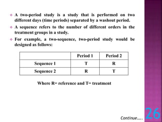  A two-period study is a study that is performed on two
different days (time periods) separated by a washout period.
 A sequence refers to the number of different orders in the
treatment groups in a study.
 For example, a two-sequence, two-period study would be
designed as follows:
Continue….. 26
Period 1 Period 2
Sequence 1 T R
Sequence 2 R T
Where R= reference and T= treatment
 