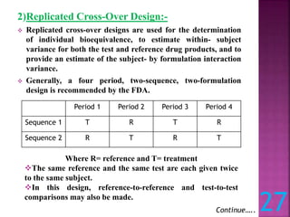 2)Replicated Cross-Over Design:-
 Replicated cross-over designs are used for the determination
of individual bioequivalence, to estimate within- subject
variance for both the test and reference drug products, and to
provide an estimate of the subject- by formulation interaction
variance.
 Generally, a four period, two-sequence, two-formulation
design is recommended by the FDA.
Period 1 Period 2 Period 3 Period 4
Sequence 1 T R T R
Sequence 2 R T R T
Where R= reference and T= treatment
The same reference and the same test are each given twice
to the same subject.
In this design, reference-to-reference and test-to-test
comparisons may also be made.
Continue….. 27
 