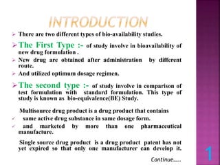  There are two different types of bio-availability studies.
The First Type :- of study involve in bioavailability of
new drug formulation .
 New drug are obtained after administration by different
route.
 And utilized optimum dosage regimen.
The second type :- of study involve in comparison of
test formulation with standard formulation. This type of
study is known as bio-equivalence(BE) Study.
Multisource drug product is a drug product that contains
 same active drug substance in same dosage form.
 and marketed by more than one pharmaceutical
manufacture.
Single source drug product is a drug product patent has not
yet expired so that only one manufacturer can develop it.
Continue….. 1
 
