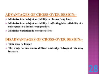 ADVANTAGES OF CROSS-OVER DESIGN:-
 Minimize intersubject variability in plasma drug level.
 Minimize intersubject variability affecting bioavailability of a
subsequently administered product.
 Minimize variation due to time effect.
DISADVANTAGES OF CROSS-OVER DESIGN:-
 Time may be longer.
 The study becomes more difficult and subject dropout rate may
increase.
28
 