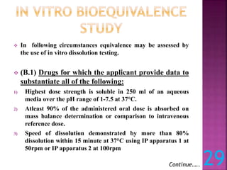  In following circumstances equivalence may be assessed by
the use of in vitro dissolution testing.
 (B.1) Drugs for which the applicant provide data to
substantiate all of the following:
1) Highest dose strength is soluble in 250 ml of an aqueous
media over the pH range of 1-7.5 at 37°C.
2) Atleast 90% of the administered oral dose is absorbed on
mass balance determination or comparison to intravenous
reference dose.
3) Speed of dissolution demonstrated by more than 80%
dissolution within 15 minute at 37°C using IP apparatus 1 at
50rpm or IP apparatus 2 at 100rpm
Continue….. 29
 