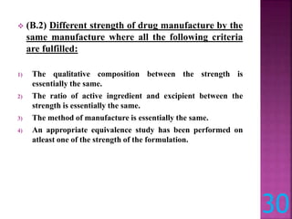  (B.2) Different strength of drug manufacture by the
same manufacture where all the following criteria
are fulfilled:
1) The qualitative composition between the strength is
essentially the same.
2) The ratio of active ingredient and excipient between the
strength is essentially the same.
3) The method of manufacture is essentially the same.
4) An appropriate equivalence study has been performed on
atleast one of the strength of the formulation.
30
 