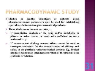 Studies in healthy volunteers of patients using
pharmacodynamic parameters may be used for establishing
equivalence between two pharmaceutical products.
 These studies may become necessary.
1) If quantitative analysis of the drug and/or metabolite in
plasma or urine cannot be made with sufficient accuracy
and sensitivity.
2) If measurement of drug concentrations cannot be used as
surrogate endpoints for the demonstration of efficacy and
safety of the particular pharmaceutical product. Eg. Topical
products without an intended absorption of the drug into the
systemic circulation.
31
 