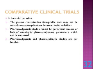  It is carried out when
1) The plasma concentration time-profile date may not be
suitable to assess equivalence between two formulations.
2) Pharmacodynamic studies cannot be performed because of
lack of meaningful pharmacodynamic parameters, which
can be measured.
3) Pharmacodynamic and pharmacokinetic studies are not
feasible.
32
 