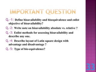 Q.-1: Define bioavailability and bioequivalence and enlist
objective of bioavailability?
Q.-2: Write note on bioavailability absolute vs. relative ?
Q.-3: Enlist methods for assessing bioavailability and
describe any one.
Q.-4: Describe layout of Latin square design with
advantage and disadvantage ?
Q.-5: Type of bio-equivalence?
33
 