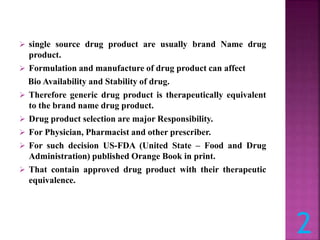  single source drug product are usually brand Name drug
product.
 Formulation and manufacture of drug product can affect
Bio Availability and Stability of drug.
 Therefore generic drug product is therapeutically equivalent
to the brand name drug product.
 Drug product selection are major Responsibility.
 For Physician, Pharmacist and other prescriber.
 For such decision US-FDA (United State – Food and Drug
Administration) published Orange Book in print.
 That contain approved drug product with their therapeutic
equivalence.
2
 