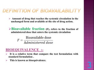  Amount of drug that reaches the systemic circulation in the
unchanged form and available at the site of drug action.
Bioavailable fraction (F), refers to the fraction of
administered dose that enters the systemic circulation
BIOEQUIVALENCE :-
 It is a relative term that compare the test formulation with
standard formulation .
 This is known as bioequivalence.
3
 