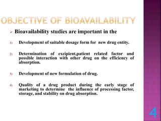  Bioavailability studies are important in the
1) Development of suitable dosage form for new drug entity.
2) Determination of excipient,patient related factor and
possible interaction with other drug on the efficiency of
absorption.
3) Development of new formulation of drug.
4) Quality of a drug product during the early stage of
marketing to determine the influence of processing factor,
storage, and stability on drug absorption.
4
 