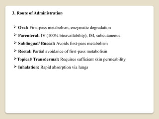 3. Route of Administration
 Oral: First-pass metabolism, enzymatic degradation
 Parenteral: IV (100% bioavailability), IM, subcutaneous
 Sublingual/ Buccal: Avoids first-pass metabolism
 Rectal: Partial avoidance of first-pass metabolism
Topical/ Transdermal: Requires sufficient skin permeability
 Inhalation: Rapid absorption via lungs
 