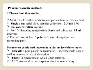 1.Plasma level time studies:
 Most reliable method of choice comparison to urine data method
 Single dose: serial blood samples collection – 2-3 half lifes
 Plot concentration vs. time
 For I.V. Sampling started within 5 min and subsequent 15 min
intervals.
 For oral dose at least 3 points taken on absorption curve
(ascending part).
Parameters considered important in plasma level time studies
 Cmax:It is peak plasma concentration. It increases with dose as
well as increase in rate of absorption
 Tmax: The peak time at which Cmax attained.
 AUC: Area under curve explains about amount of drug.
Pharmacokinetic methods
 