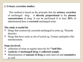 2. Urinary excretion studies:
This method is based on the principle that the urinary excretion
of unchanged drug is directly proportional to the plasma
concentration of drug. It can be performed if at least 20% of
administered dose is excreted unchanged urine.
The study is useful for
 Drugs that extensively excreted unchanged in urine eg. Thiazide
diuretics
 Drugs that have urine as site of action eg. Urinary antiseptics like
nitrofurontoin.
Steps involved:
 collection of urine at regular intervals for 7 half lifes.
 Analysis of unchanged drug in collected sample.
 Determination of amount of drug at each interval and cumulative
as well.
 