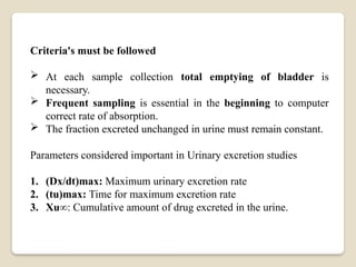 Criteria's must be followed
 At each sample collection total emptying of bladder is
necessary.
 Frequent sampling is essential in the beginning to computer
correct rate of absorption.
 The fraction excreted unchanged in urine must remain constant.
Parameters considered important in Urinary excretion studies
1. (Dx/dt)max: Maximum urinary excretion rate
2. (tu)max: Time for maximum excretion rate
3. Xu∞: Cumulative amount of drug excreted in the urine.
 