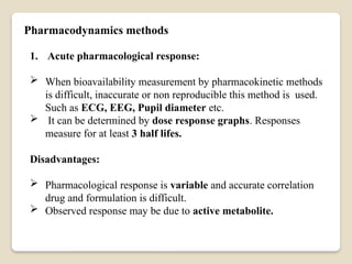 Pharmacodynamics methods
1. Acute pharmacological response:
 When bioavailability measurement by pharmacokinetic methods
is difficult, inaccurate or non reproducible this method is used.
Such as ECG, EEG, Pupil diameter etc.
 It can be determined by dose response graphs. Responses
measure for at least 3 half lifes.
Disadvantages:
 Pharmacological response is variable and accurate correlation
drug and formulation is difficult.
 Observed response may be due to active metabolite.
 
