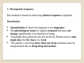 2. Therapeutic response:
This method is based on observing clinical response in patients.
Drawbacks:
 Quantitation of observed response is too improper.
 The physiological status of subject assumed that does not
change significantly over duration of study.
 If multiple dose protocols are not involved. Patient receive only
single dose for few days or a week
 The patient s receiving more than one drug treatment may be
compromised due to drug-drug interaction.
 