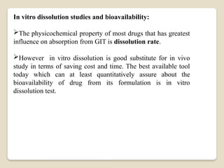 In vitro dissolution studies and bioavailability:
The physicochemical property of most drugs that has greatest
influence on absorption from GIT is dissolution rate.
However in vitro dissolution is good substitute for in vivo
study in terms of saving cost and time. The best available tool
today which can at least quantitatively assure about the
bioavailability of drug from its formulation is in vitro
dissolution test.
 