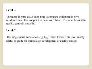 Level B:
The mean in vitro dissolution time is compare with mean in vivo
residence time. It is not point to point correlation . Data can be used for
quality control standards.
Level C:
It is single point correlation. e.g. t50%, Tmax, Cmax. This level is only
useful as guide for formulation development or quality control
 
