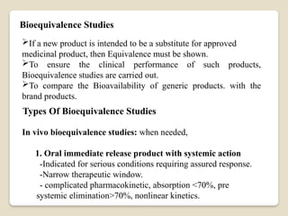 Bioequivalence Studies
If a new product is intended to be a substitute for approved
medicinal product, then Equivalence must be shown.
To ensure the clinical performance of such products,
Bioequivalence studies are carried out.
To compare the Bioavailability of generic products. with the
brand products.
Types Of Bioequivalence Studies
In vivo bioequivalence studies: when needed,
1. Oral immediate release product with systemic action
-Indicated for serious conditions requiring assured response.
-Narrow therapeutic window.
- complicated pharmacokinetic, absorption <70%, pre
systemic elimination>70%, nonlinear kinetics.
 