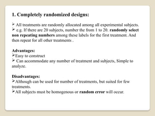 1. Completely randomized designs:
 All treatments are randomly allocated among all experimental subjects.
 e.g. If there are 20 subjects, number the from 1 to 20. randomly select
non repeating numbers among these labels for the first treatment. And
then repeat for all other treatments .
Advantages:
Easy to construct
 Can accommodate any number of treatment and subjects, Simple to
analyze.
Disadvantages:
Although can be used for number of treatments, but suited for few
treatments.
All subjects must be homogenous or random error will occur.
 