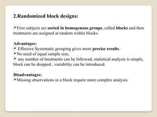 2.Randomized block designs:
First subjects are sorted in homogenous groups, called blocks and then
treatments are assigned at random within blocks.
Advantages:
 Effective Systematic grouping gives more precise results.
No need of equal sample size,
 any number of treatments can be followed, statistical analysis is simple,
block can be dropped , variability can be introduced.
Disadvantages:
Missing observations in a block require more complex analysis.
 