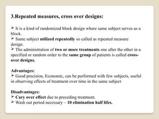 3.Repeated measures, cross over designs:
 It is a kind of randomized block design where same subject serves as a
block.
 Same subject utilized repeatedly so called as repeated measure
design.
 The administration of two or more treatments one after the other in a
specified or random order to the same group of patients is called cross-
over designs.
Advantages:
 Good precision, Economic, can be performed with few subjects, useful
in observing effects of treatment over time in the same subject
Disadvantages:
 Cary over effect due to preceding treatment.
 Wash out period necessary – 10 elimination half lifes.
 
