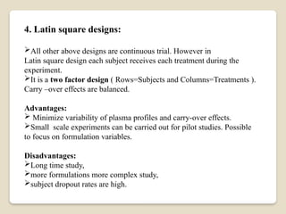 4. Latin square designs:
All other above designs are continuous trial. However in
Latin square design each subject receives each treatment during the
experiment.
It is a two factor design ( Rows=Subjects and Columns=Treatments ).
Carry –over effects are balanced.
Advantages:
 Minimize variability of plasma profiles and carry-over effects.
Small scale experiments can be carried out for pilot studies. Possible
to focus on formulation variables.
Disadvantages:
Long time study,
more formulations more complex study,
subject dropout rates are high.
 