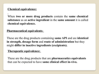 Chemical equivalence:
When two or more drug products contain the same chemical
substance as an active ingredient in the same amount it is called
chemical equivalence.
Pharmaceutical equivalents:
These are the drug products containing same API and are identical
in strength, dosage form and route of administration but they
might differ in inactive ingredients (excipients).
Therapeutic equivalence:
These are the drug products that are pharmaceutics equivalents
that can be expected to have same clinical effect in-vivo.
 