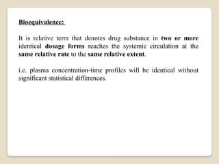 Bioequivalence:
It is relative term that denotes drug substance in two or more
identical dosage forms reaches the systemic circulation at the
same relative rate to the same relative extent.
i.e. plasma concentration-time profiles will be identical without
significant statistical differences.
 