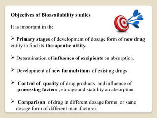 Objectives of Bioavailability studies
It is important in the
 Primary stages of development of dosage form of new drug
entity to find its therapeutic utility.
 Determination of influence of excipients on absorption.
 Development of new formulations of existing drugs.
 Control of quality of drug products and influence of
processing factors , storage and stability on absorption.
 Comparison of drug in different dosage forms or same
dosage form of different manufacturer.
 