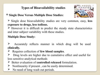 Types of Bioavailability studies
 Single Dose Versus Multiple Dose Studies:
 Single dose bioavailability studies are very common, easy, less
exposure to drugs, less tedious.
 However it is difficult to predict the steady state characteristics
and inter subject variability with these studies.
Multiple Dose Study:
 Accurately reflects manner in which drug will be used
clinically.
 Requires collection of few blood samples.
 Drug levels are higher due to cumulative effect and useful for
less sensitive analytical methods
 Better evaluation of controlled released formulation.
 Nonlinearity if present , can be easily determined.
 No need of long wash out periods.
 