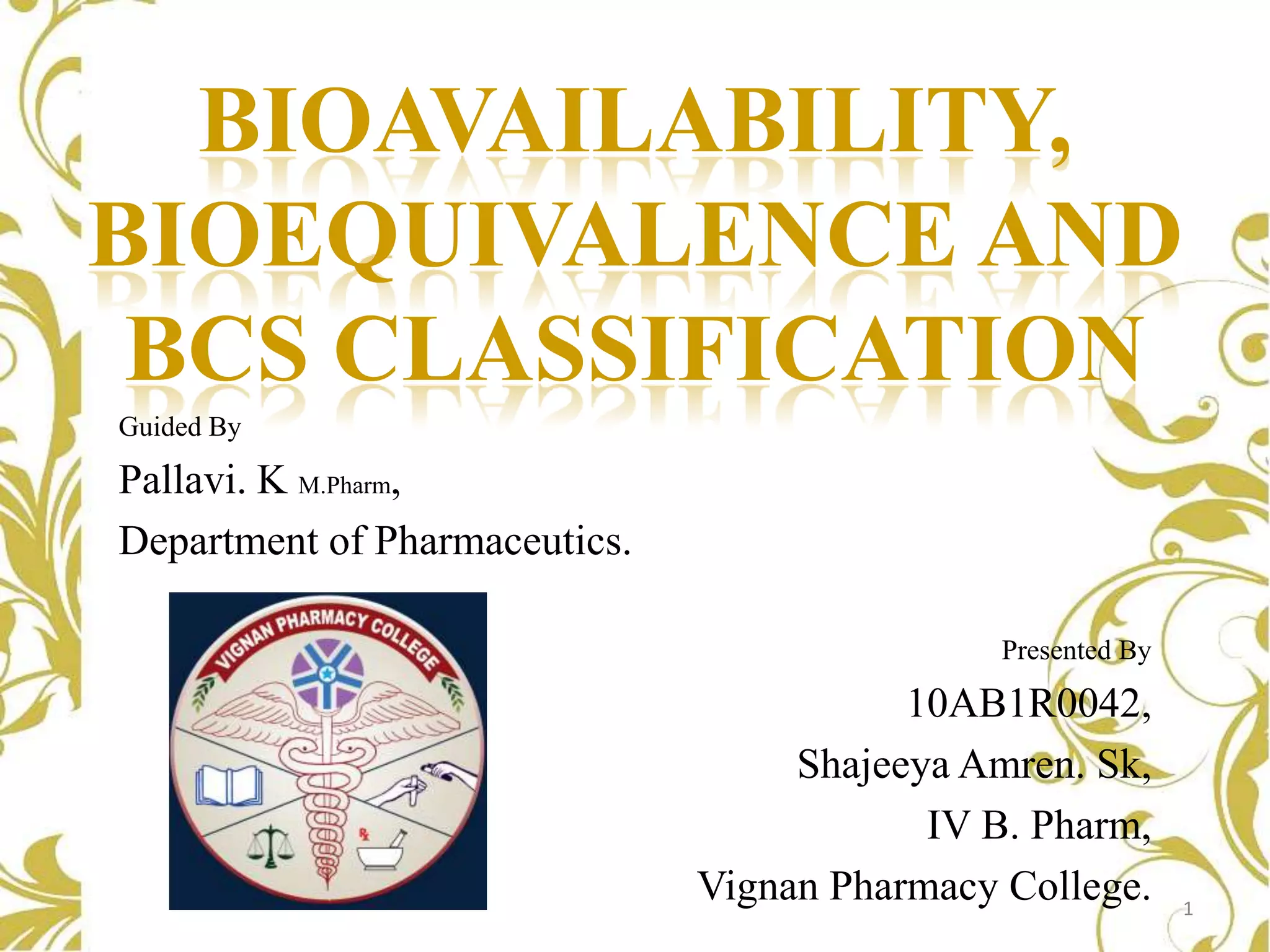 BIOAVAILABILITY,
BIOEQUIVALENCE AND
BCS CLASSIFICATION
Guided By

Pallavi. K M.Pharm,
Department of Pharmaceutics.
Presented By

10AB1R0042,
Shajeeya Amren. Sk,
IV B. Pharm,
Vignan Pharmacy College.

1

 