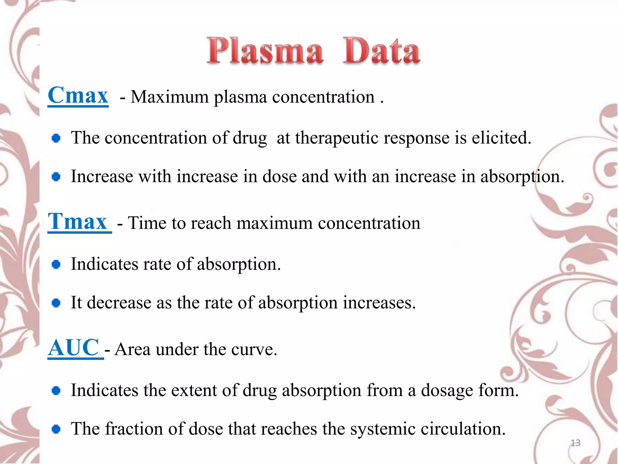 Cmax

- Maximum plasma concentration .

The concentration of drug at therapeutic response is elicited.

Increase with increase in dose and with an increase in absorption.

Tmax

- Time to reach maximum concentration

Indicates rate of absorption.
It decrease as the rate of absorption increases.

AUC - Area under the curve.
Indicates the extent of drug absorption from a dosage form.
The fraction of dose that reaches the systemic circulation.

13

 