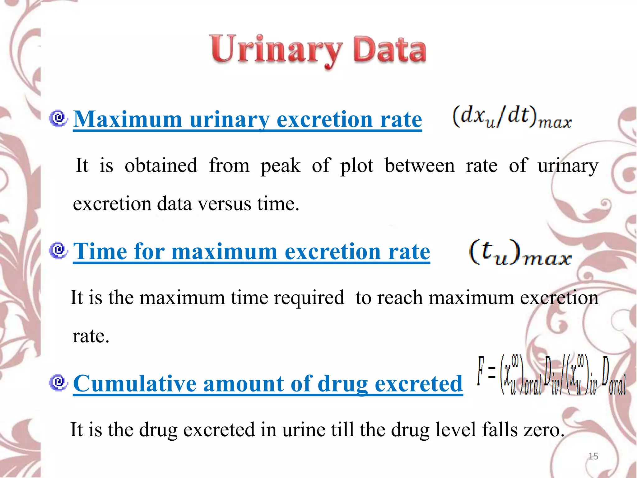 Maximum urinary excretion rate
It is obtained from peak of plot between rate of urinary
excretion data versus time.

Time for maximum excretion rate
It is the maximum time required to reach maximum excretion
rate.

Cumulative amount of drug excreted
It is the drug excreted in urine till the drug level falls zero.
15

 