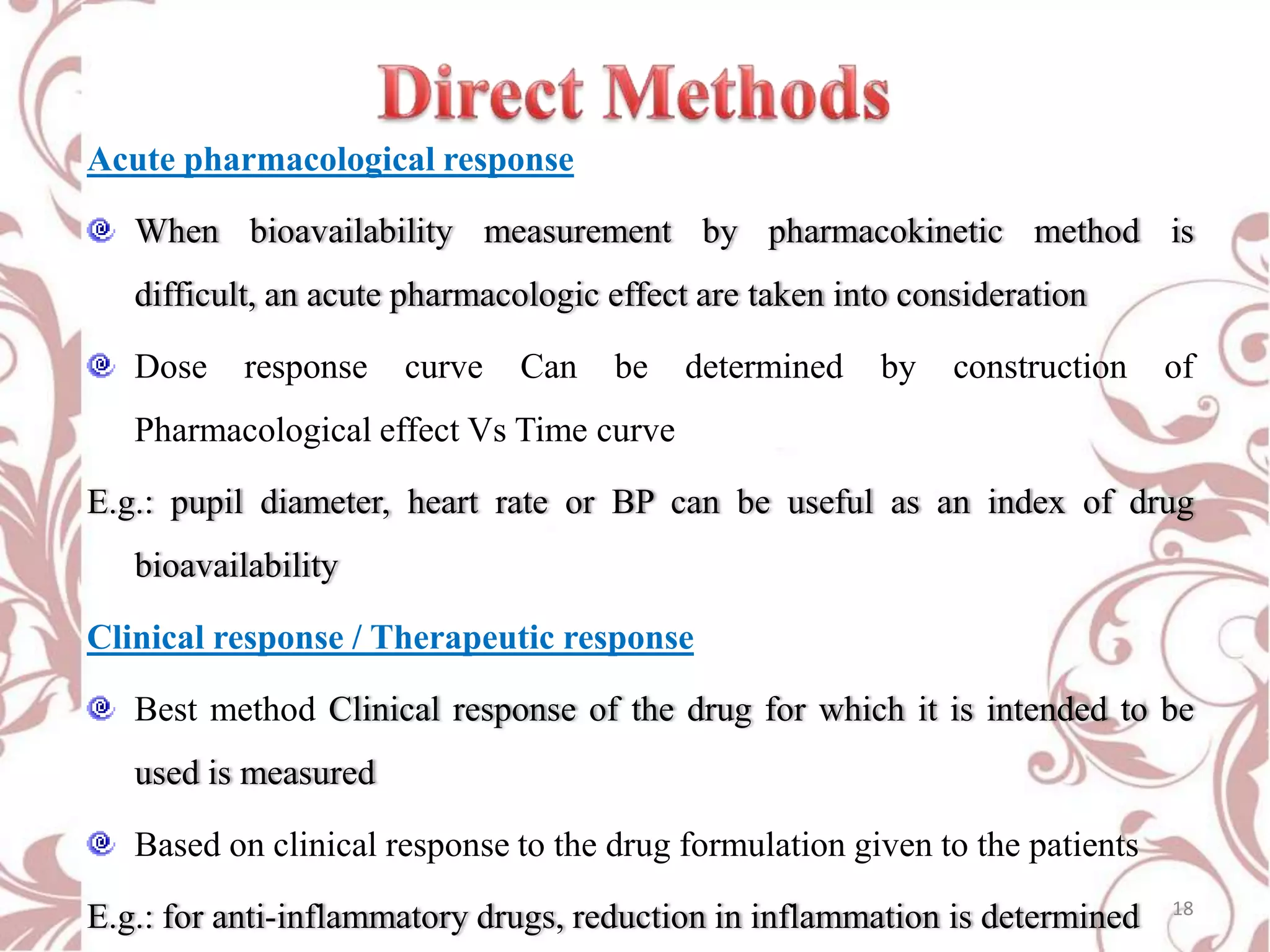 Acute pharmacological response
When bioavailability measurement by pharmacokinetic method is
difficult, an acute pharmacologic effect are taken into consideration
Dose

response

curve

Can

be

determined

by

construction

of

Pharmacological effect Vs Time curve
E.g.: pupil diameter, heart rate or BP can be useful as an index of drug

bioavailability
Clinical response / Therapeutic response
Best method Clinical response of the drug for which it is intended to be

used is measured
Based on clinical response to the drug formulation given to the patients
E.g.: for anti-inflammatory drugs, reduction in inflammation is determined

18

 