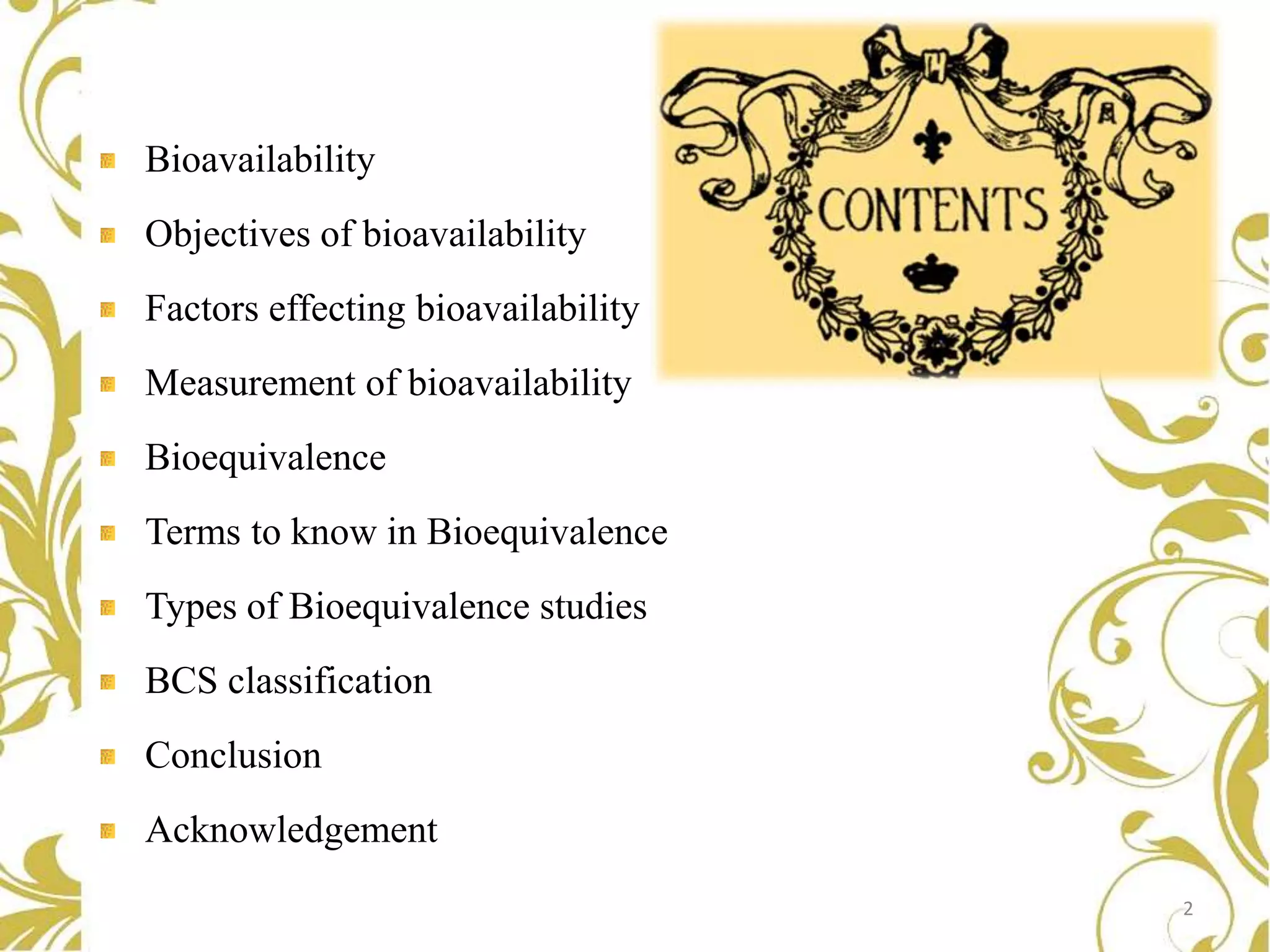 Bioavailability
Objectives of bioavailability
Factors effecting bioavailability
Measurement of bioavailability
Bioequivalence
Terms to know in Bioequivalence
Types of Bioequivalence studies
BCS classification
Conclusion
Acknowledgement
2

 