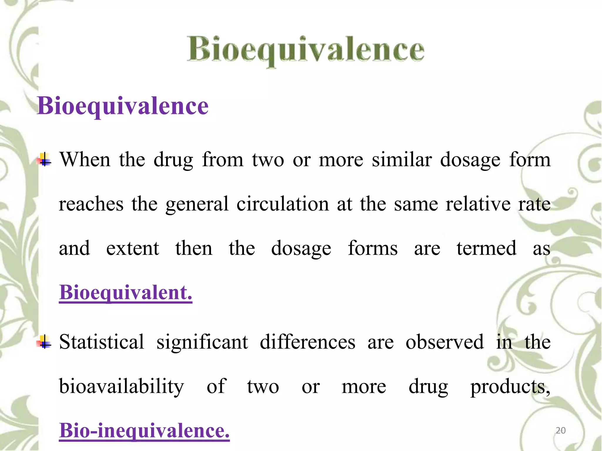 Bioequivalence
When the drug from two or more similar dosage form
reaches the general circulation at the same relative rate
and extent then the dosage forms are termed as
Bioequivalent.
Statistical significant differences are observed in the
bioavailability

of

Bio-inequivalence.

two

or

more

drug

products,
20

 