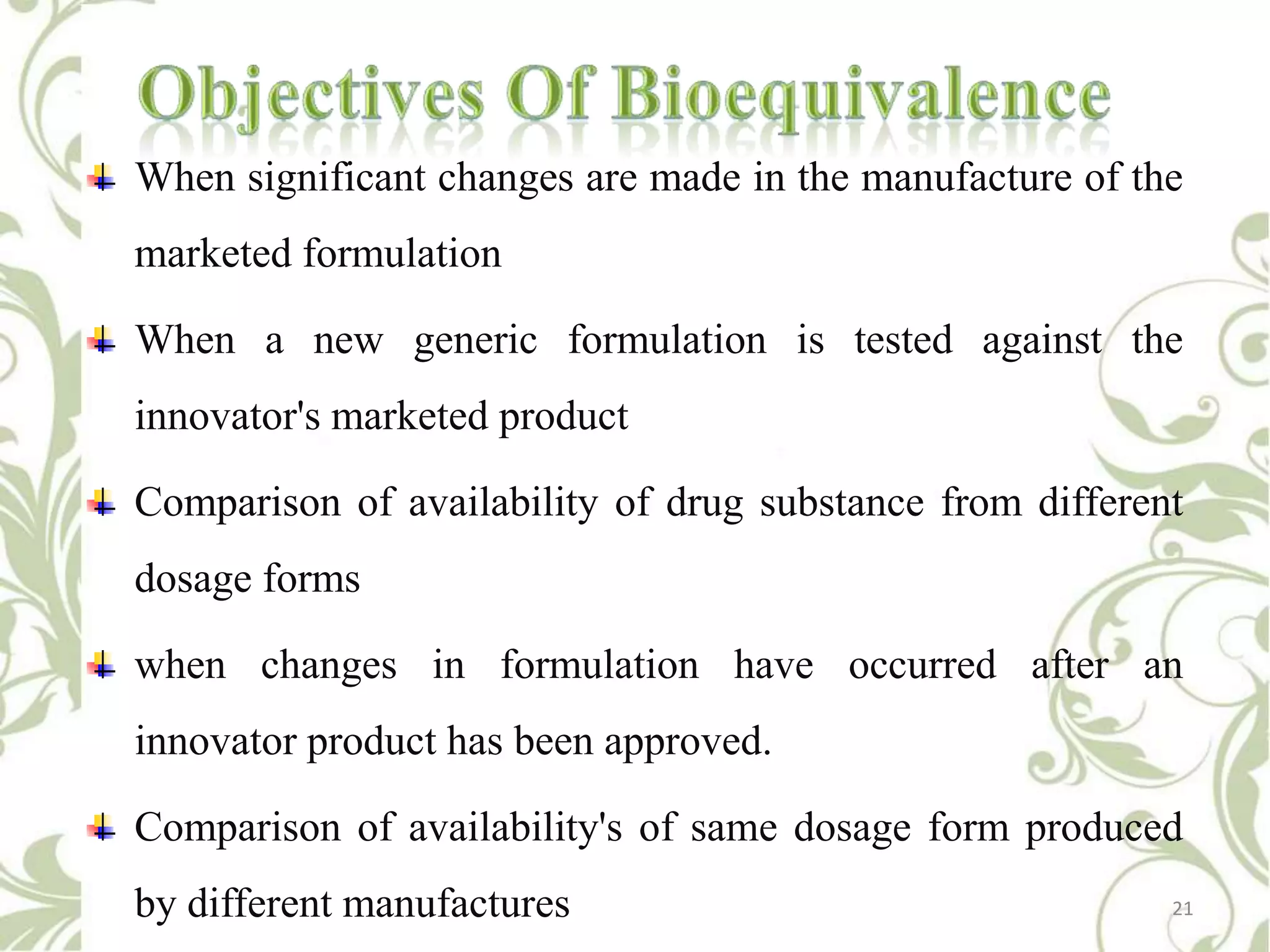 When significant changes are made in the manufacture of the
marketed formulation

When a new generic formulation is tested against the
innovator's marketed product
Comparison of availability of drug substance from different
dosage forms
when changes in formulation have occurred after an
innovator product has been approved.
Comparison of availability's of same dosage form produced
by different manufactures

21

 