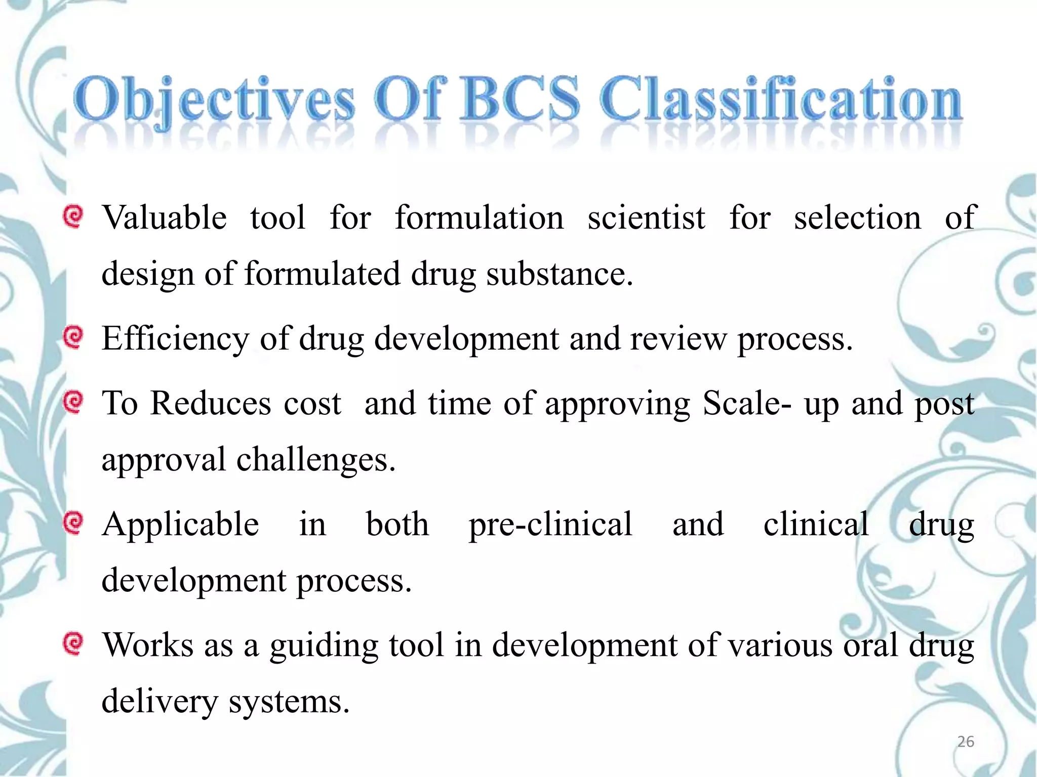 Valuable tool for formulation scientist for selection of

design of formulated drug substance.
Efficiency of drug development and review process.
To Reduces cost and time of approving Scale- up and post

approval challenges.
Applicable

in

both

pre-clinical

and

clinical

drug

development process.

Works as a guiding tool in development of various oral drug
delivery systems.
26

 