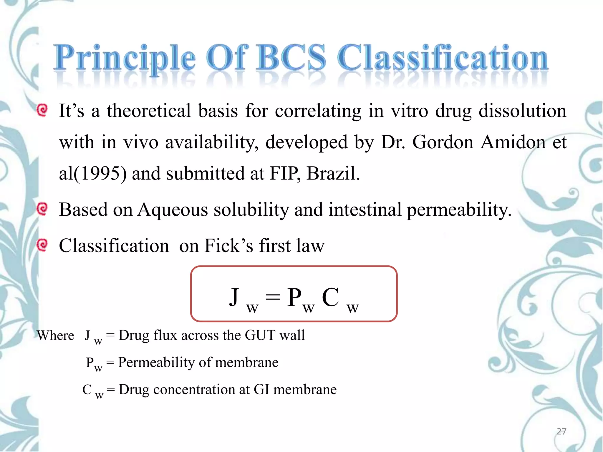 It’s a theoretical basis for correlating in vitro drug dissolution
with in vivo availability, developed by Dr. Gordon Amidon et
al(1995) and submitted at FIP, Brazil.
Based on Aqueous solubility and intestinal permeability.
Classification on Fick’s first law

J w = Pw C w
Where J w = Drug flux across the GUT wall

Pw = Permeability of membrane
C w = Drug concentration at GI membrane
27

 