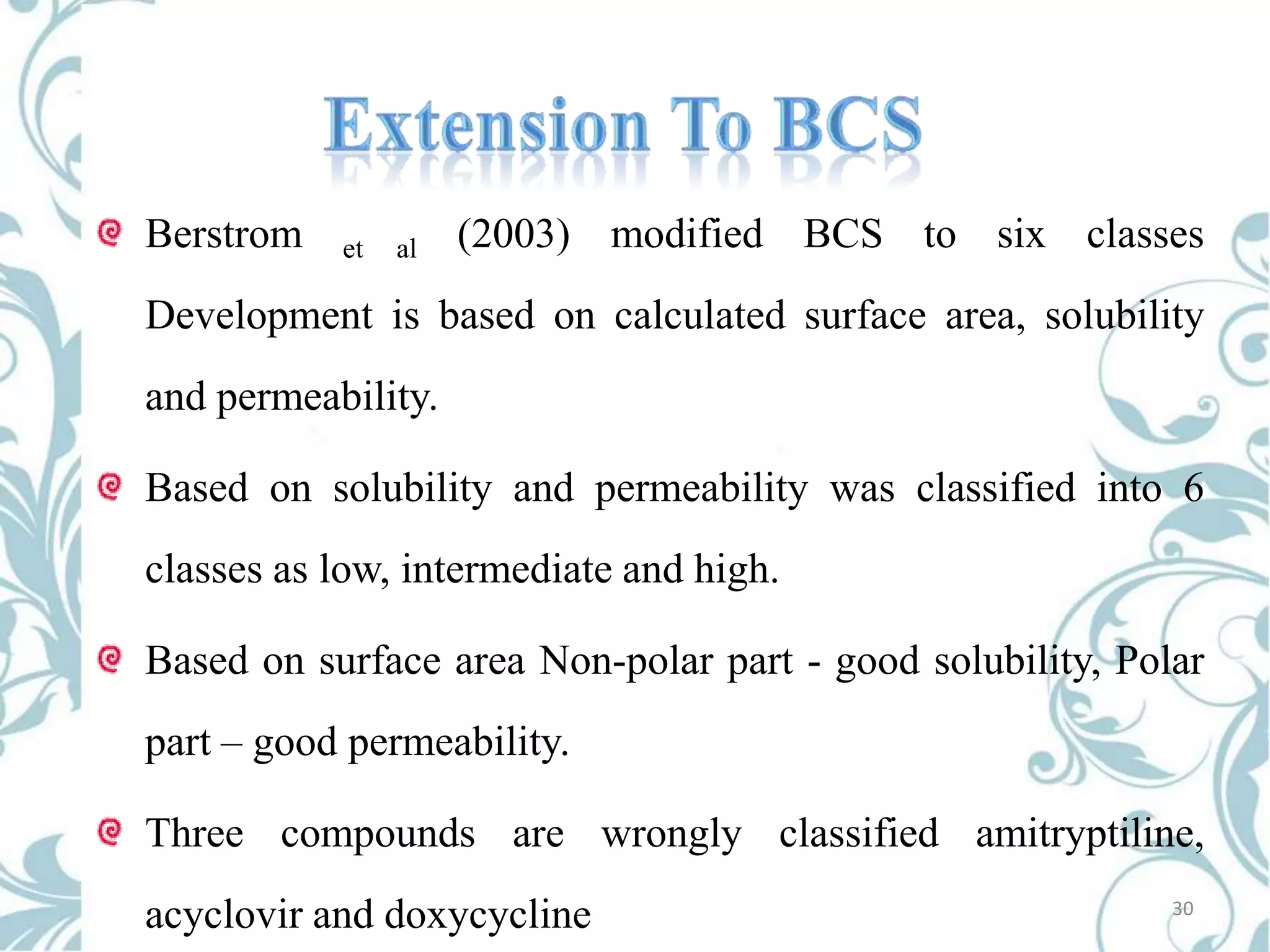 Berstrom

et

al

(2003) modified BCS to six classes

Development is based on calculated surface area, solubility
and permeability.
Based on solubility and permeability was classified into 6

classes as low, intermediate and high.
Based on surface area Non-polar part - good solubility, Polar
part – good permeability.
Three compounds are wrongly classified amitryptiline,
acyclovir and doxycycline

30

 