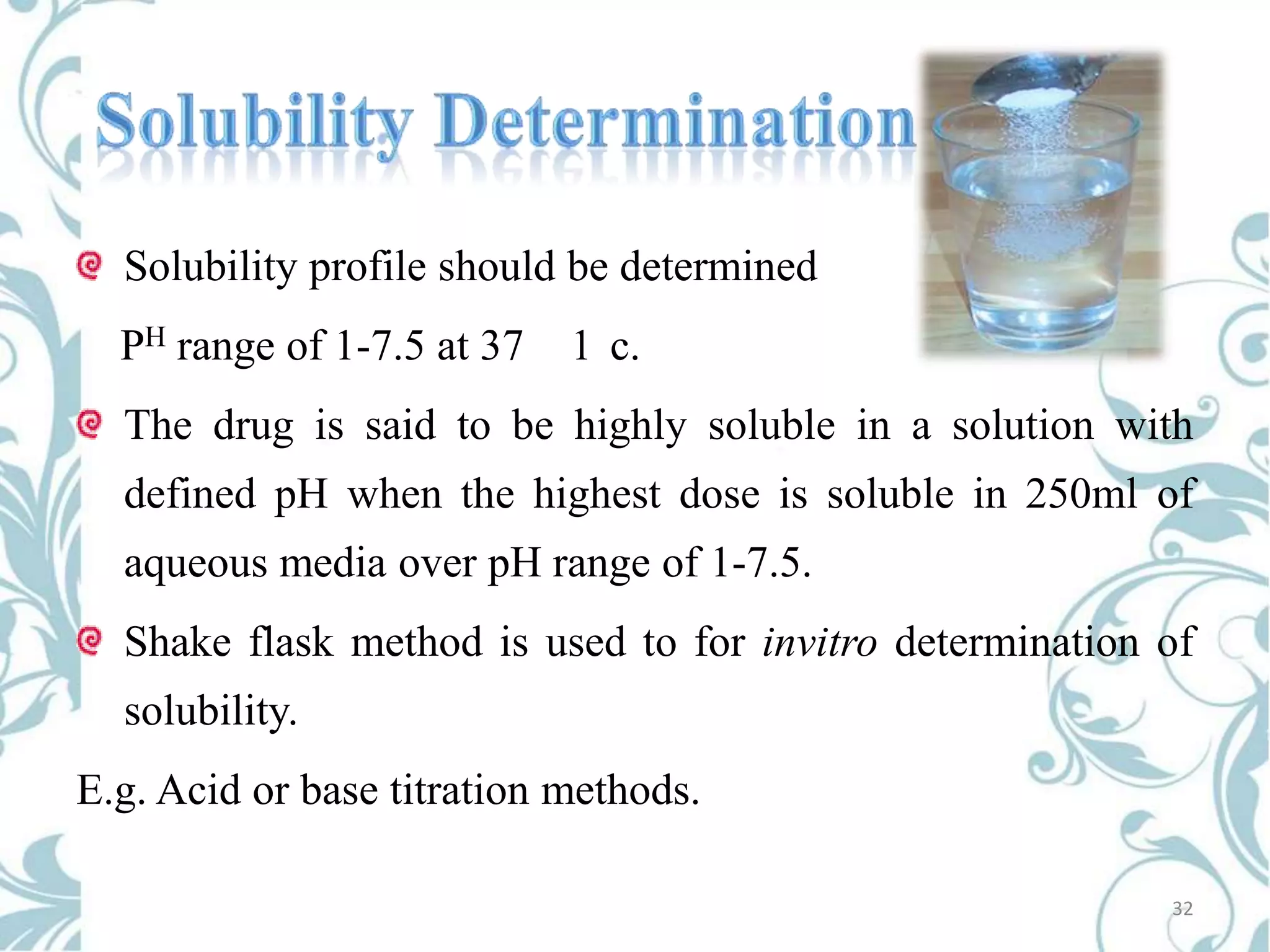 Solubility profile should be determined

PH range of 1-7.5 at 37

1 c.

The drug is said to be highly soluble in a solution with
defined pH when the highest dose is soluble in 250ml of

aqueous media over pH range of 1-7.5.
Shake flask method is used to for invitro determination of
solubility.

E.g. Acid or base titration methods.
32

 
